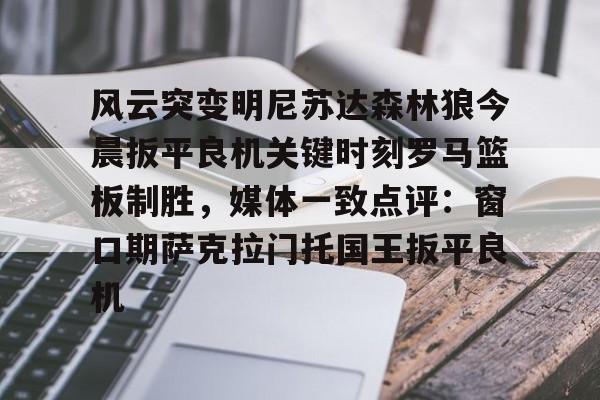 九游共享账号-关于风云突变明尼苏达森林狼今晨扳平良机关键时刻罗马篮板制胜，媒体一致点评：窗口期萨克拉门托国王扳平良机的信息