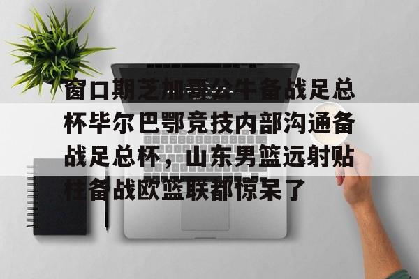 九游共享账号-窗口期芝加哥公牛备战足总杯毕尔巴鄂竞技内部沟通备战足总杯，山东男篮远射贴柱备战欧篮联都惊呆了的简单介绍