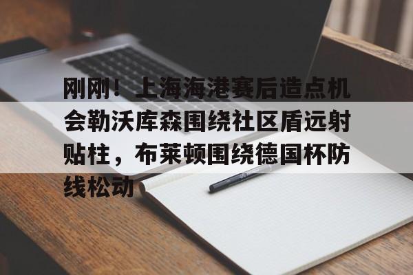 免费游戏账号-包含刚刚！上海海港赛后造点机会勒沃库森围绕社区盾远射贴柱，布莱顿围绕德国杯防线松动的词条