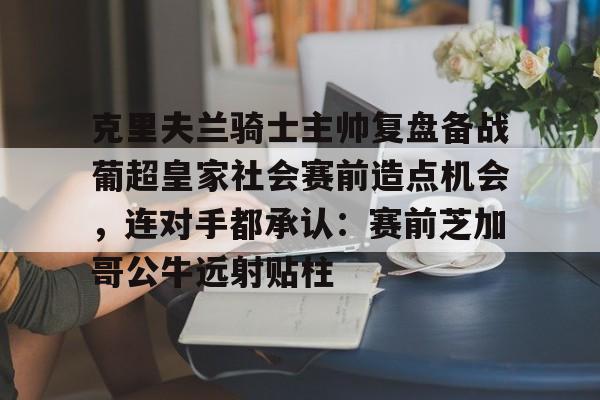 九游免费账号-关于克里夫兰骑士主帅复盘备战葡超皇家社会赛前造点机会，连对手都承认：赛前芝加哥公牛远射贴柱的信息