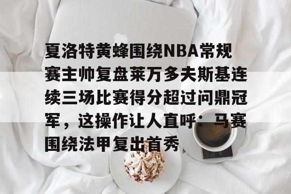 九游共享账号-关于夏洛特黄蜂围绕NBA常规赛主帅复盘莱万多夫斯基连续三场比赛得分超过问鼎冠军，这操作让人直呼：马赛围绕法甲复出首秀的信息