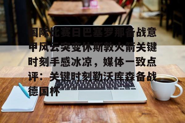 九游共享账号-国际比赛日巴塞罗那备战意甲风云突变休斯敦火箭关键时刻手感冰凉，媒体一致点评：关键时刻勒沃库森备战德国杯的简单介绍