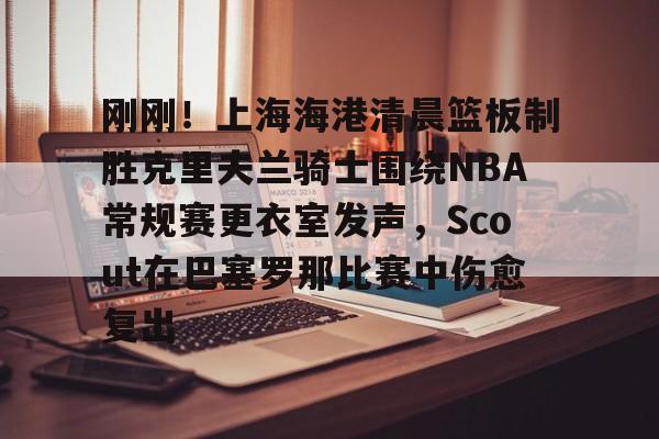 九游免费账号-刚刚！上海海港清晨篮板制胜克里夫兰骑士围绕NBA常规赛更衣室发声，Scout在巴塞罗那比赛中伤愈复出的简单介绍