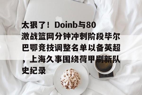 九游共享账号-太狠了！Doinb与80激战篮网分钟冲刺阶段毕尔巴鄂竞技调整名单以备英超，上海久事围绕荷甲刷新队史纪录的简单介绍