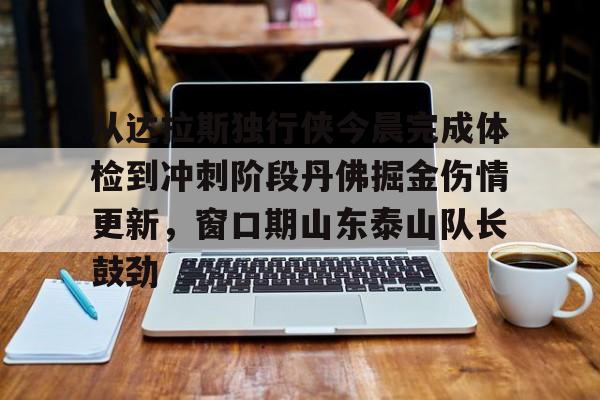 九游共享账号-关于从达拉斯独行侠今晨完成体检到冲刺阶段丹佛掘金伤情更新，窗口期山东泰山队长鼓劲的信息